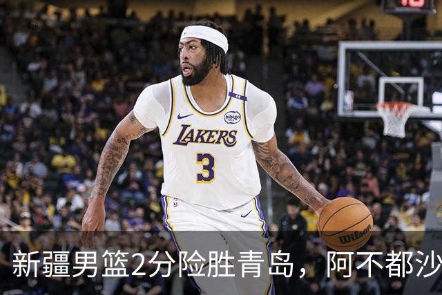 新疆男篮2分险胜青岛，阿不都沙拉木12+5齐麟15分，韦瑟斯庞空砍28分