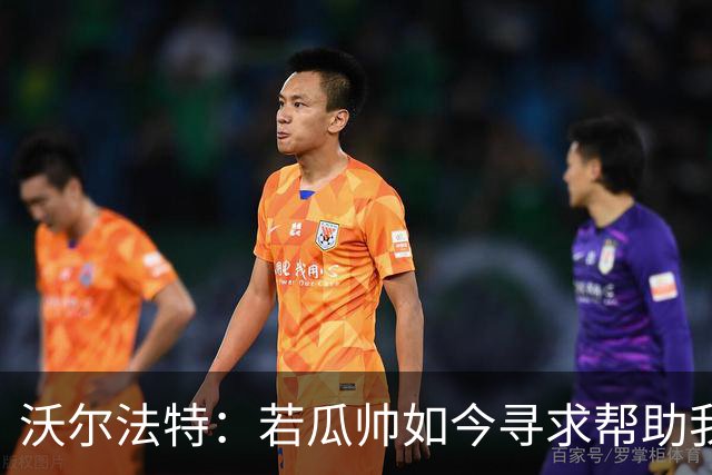 沃尔法特：若瓜帅如今寻求帮助我依然愿意帮他；我希望说服他