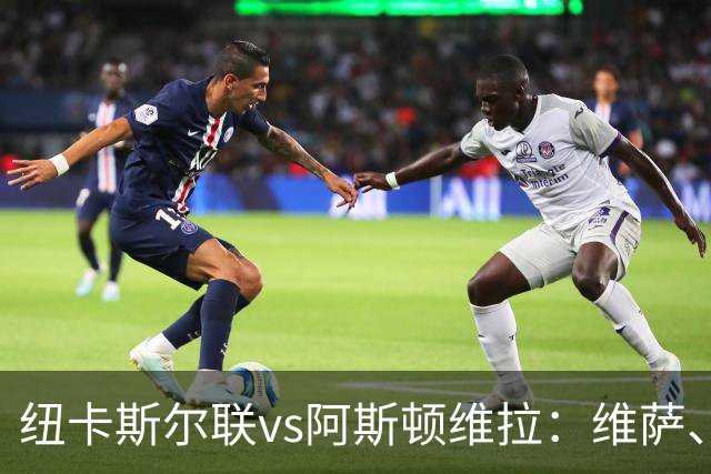 纽卡斯尔联vs阿斯顿维拉：维萨、刘易斯-霍尔首发，尼古拉-雅克松、万-比萨卡出战