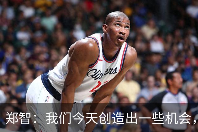 郑智：我们今天创造出一些机会，最后终结的能力确实有待提高